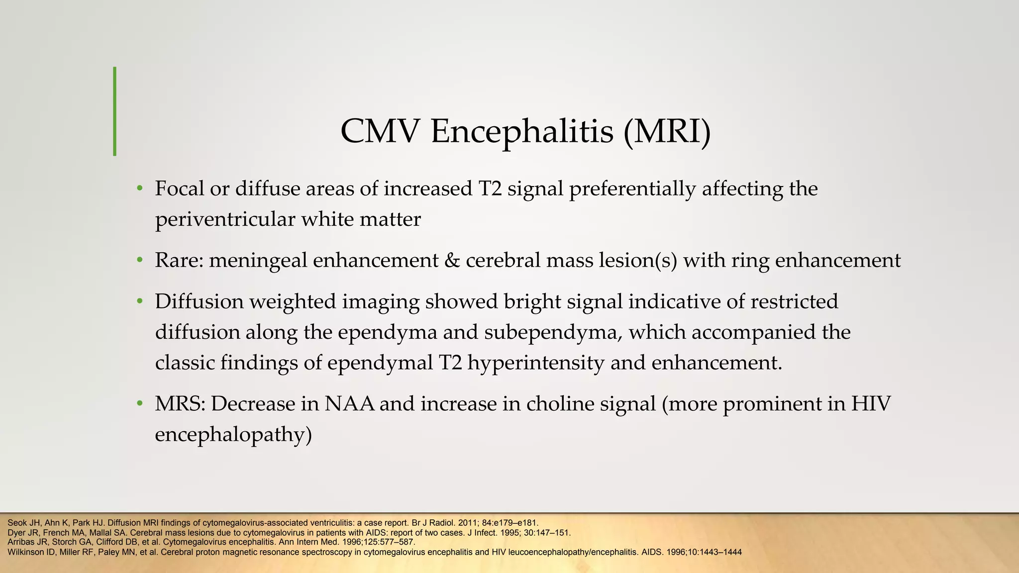 CMV Encephalitis (MRI)
• Focal or diffuse areas of increased T2 signal preferentially affecting the
periventricular white matter
• Rare: meningeal enhancement & cerebral mass lesion(s) with ring enhancement
• Diffusion weighted imaging showed bright signal indicative of restricted
diffusion along the ependyma and subependyma, which accompanied the
classic findings of ependymal T2 hyperintensity and enhancement.
• MRS: Decrease in NAA and increase in choline signal (more prominent in HIV
encephalopathy)
Seok JH, Ahn K, Park HJ. Diffusion MRI findings of cytomegalovirus-associated ventriculitis: a case report. Br J Radiol. 2011; 84:e179–e181.
Dyer JR, French MA, Mallal SA. Cerebral mass lesions due to cytomegalovirus in patients with AIDS: report of two cases. J Infect. 1995; 30:147–151.
Arribas JR, Storch GA, Clifford DB, et al. Cytomegalovirus encephalitis. Ann Intern Med. 1996;125:577–587.
Wilkinson ID, Miller RF, Paley MN, et al. Cerebral proton magnetic resonance spectroscopy in cytomegalovirus encephalitis and HIV leucoencephalopathy/encephalitis. AIDS. 1996;10:1443–1444
 