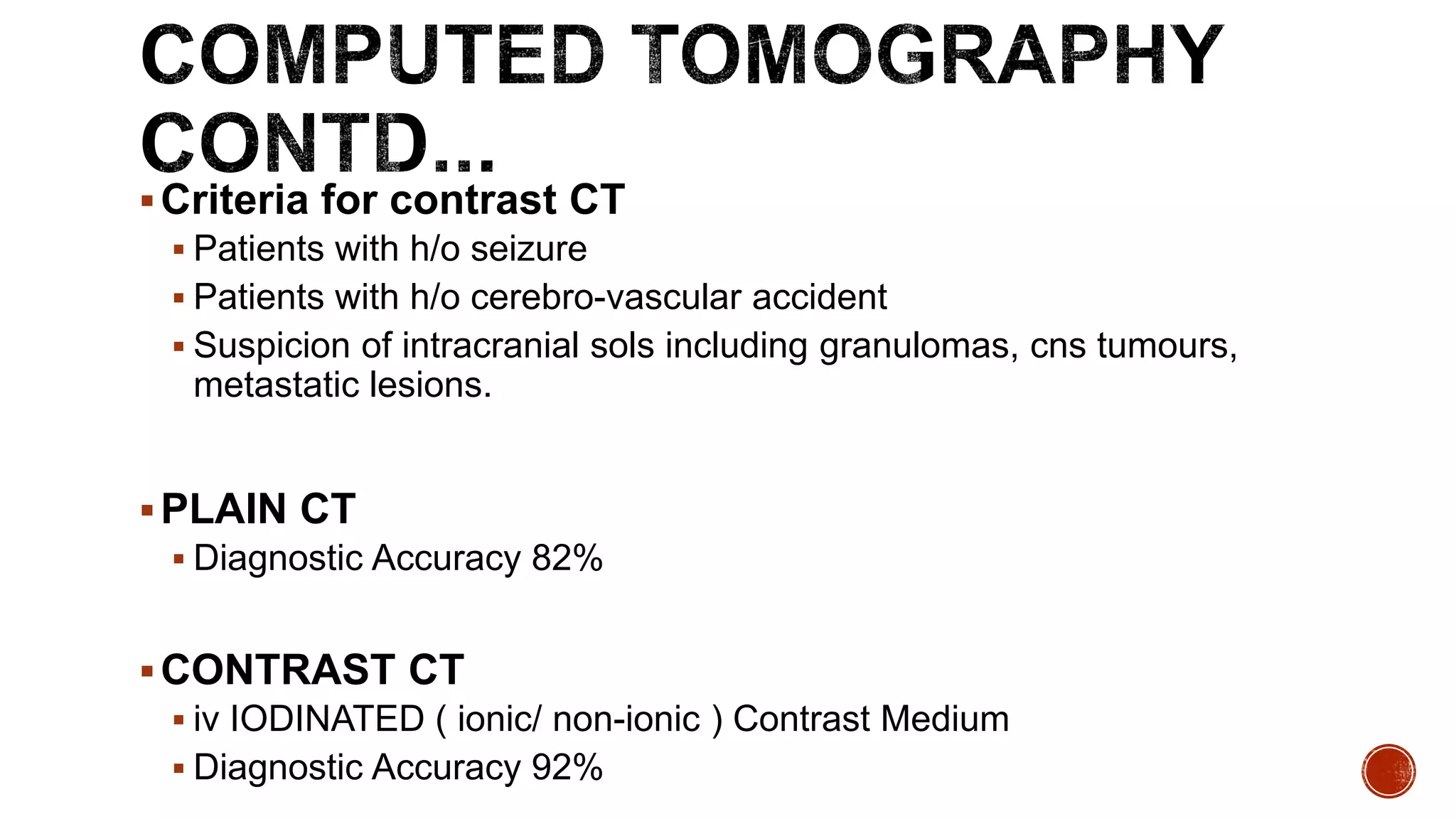 Criteria for contrast CT
 Patients with h/o seizure
 Patients with h/o cerebro-vascular accident
 Suspicion of intracranial sols including granulomas, cns tumours,
metastatic lesions.
PLAIN CT
 Diagnostic Accuracy 82%
CONTRAST CT
 iv IODINATED ( ionic/ non-ionic ) Contrast Medium
 Diagnostic Accuracy 92%
 