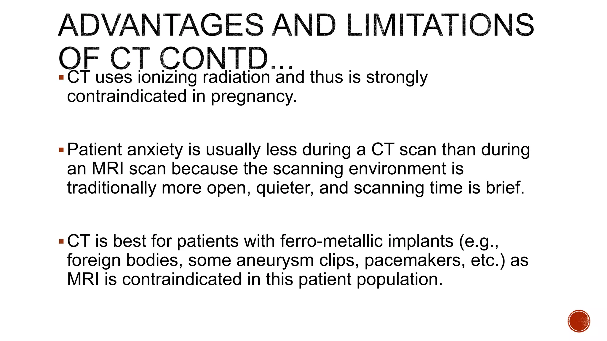 CT uses ionizing radiation and thus is strongly
contraindicated in pregnancy.
Patient anxiety is usually less during a CT scan than during
an MRI scan because the scanning environment is
traditionally more open, quieter, and scanning time is brief.
CT is best for patients with ferro-metallic implants (e.g.,
foreign bodies, some aneurysm clips, pacemakers, etc.) as
MRI is contraindicated in this patient population.
 