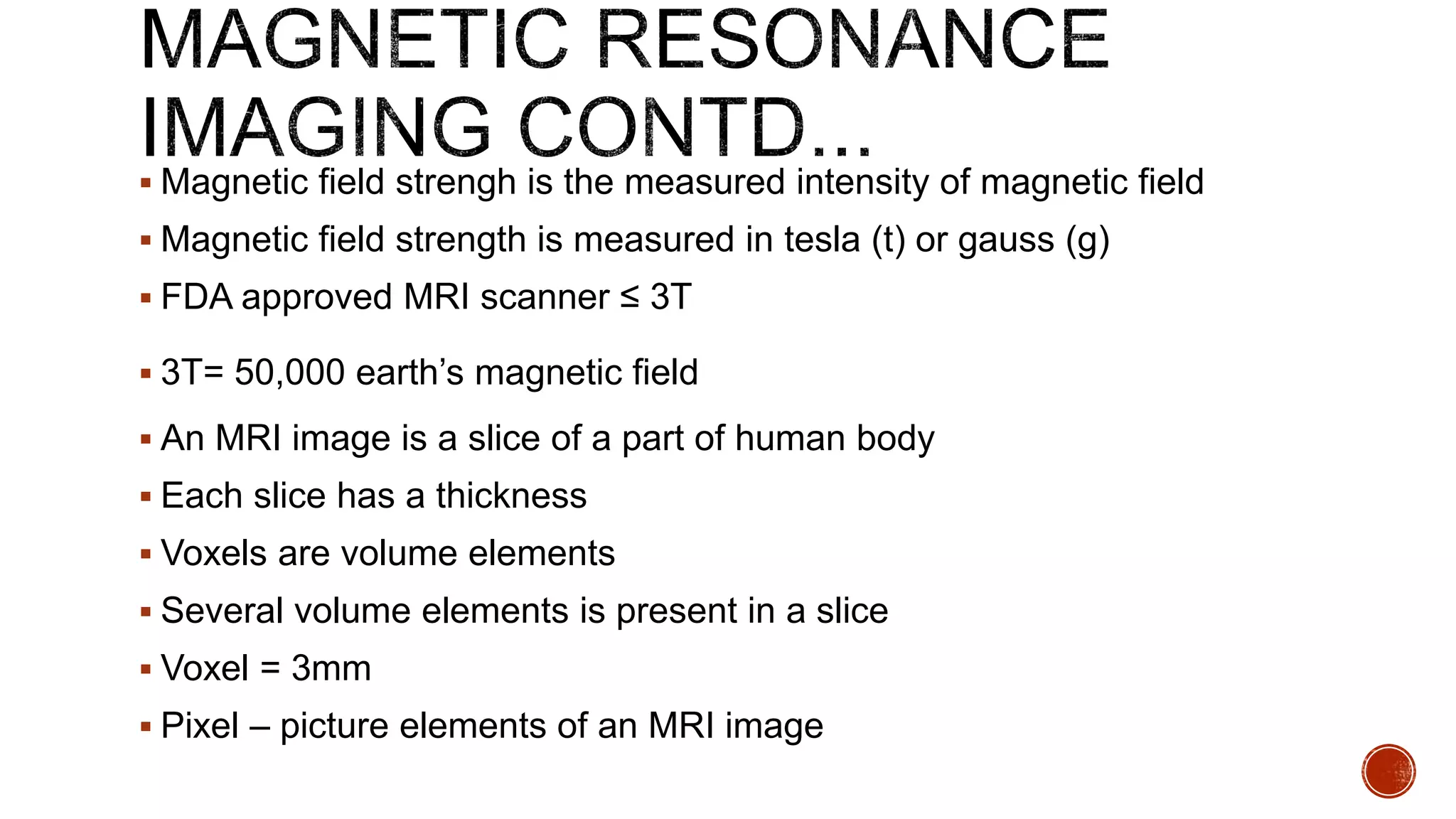  Magnetic field strengh is the measured intensity of magnetic field
 Magnetic field strength is measured in tesla (t) or gauss (g)
 FDA approved MRI scanner ≤ 3T
 3T= 50,000 earth’s magnetic field
 An MRI image is a slice of a part of human body
 Each slice has a thickness
 Voxels are volume elements
 Several volume elements is present in a slice
 Voxel = 3mm
 Pixel – picture elements of an MRI image
 