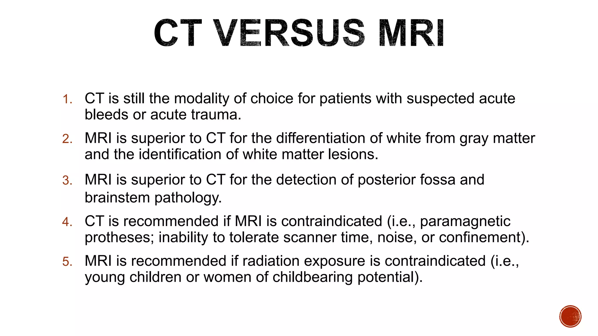 1. CT is still the modality of choice for patients with suspected acute
bleeds or acute trauma.
2. MRI is superior to CT for the differentiation of white from gray matter
and the identification of white matter lesions.
3. MRI is superior to CT for the detection of posterior fossa and
brainstem pathology.
4. CT is recommended if MRI is contraindicated (i.e., paramagnetic
protheses; inability to tolerate scanner time, noise, or confinement).
5. MRI is recommended if radiation exposure is contraindicated (i.e.,
young children or women of childbearing potential).
 