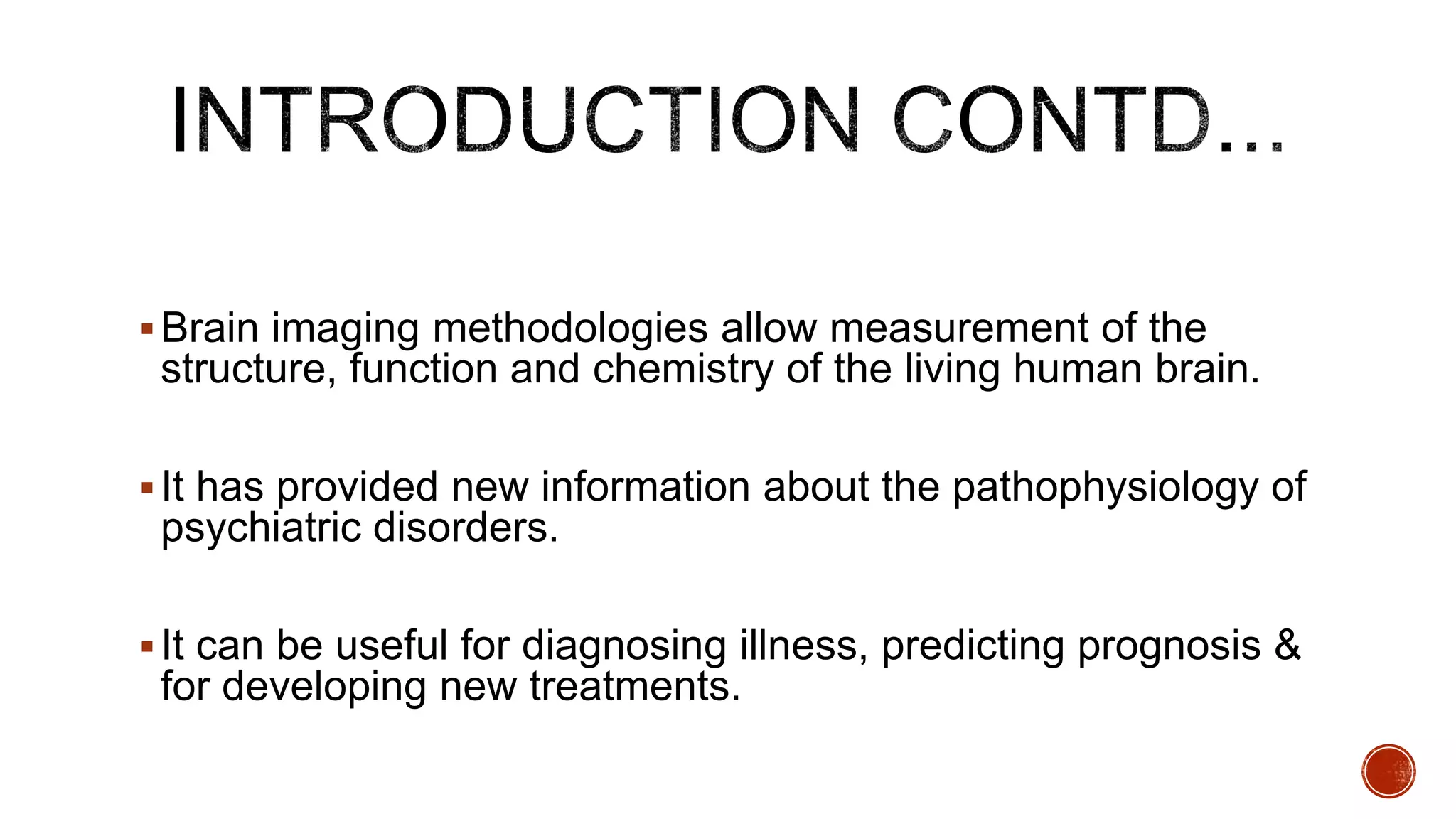 Brain imaging methodologies allow measurement of the
structure, function and chemistry of the living human brain.
It has provided new information about the pathophysiology of
psychiatric disorders.
It can be useful for diagnosing illness, predicting prognosis &
for developing new treatments.
 
