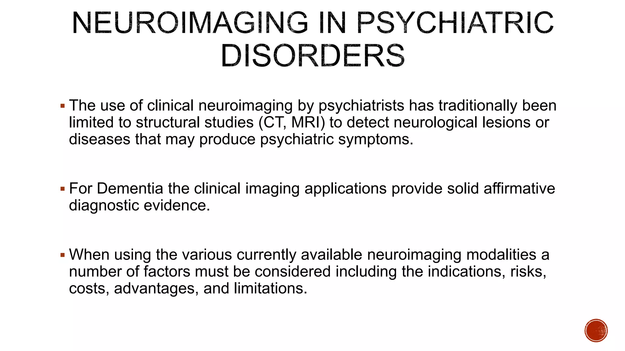  The use of clinical neuroimaging by psychiatrists has traditionally been
limited to structural studies (CT, MRI) to detect neurological lesions or
diseases that may produce psychiatric symptoms.
 For Dementia the clinical imaging applications provide solid affirmative
diagnostic evidence.
 When using the various currently available neuroimaging modalities a
number of factors must be considered including the indications, risks,
costs, advantages, and limitations.
 
