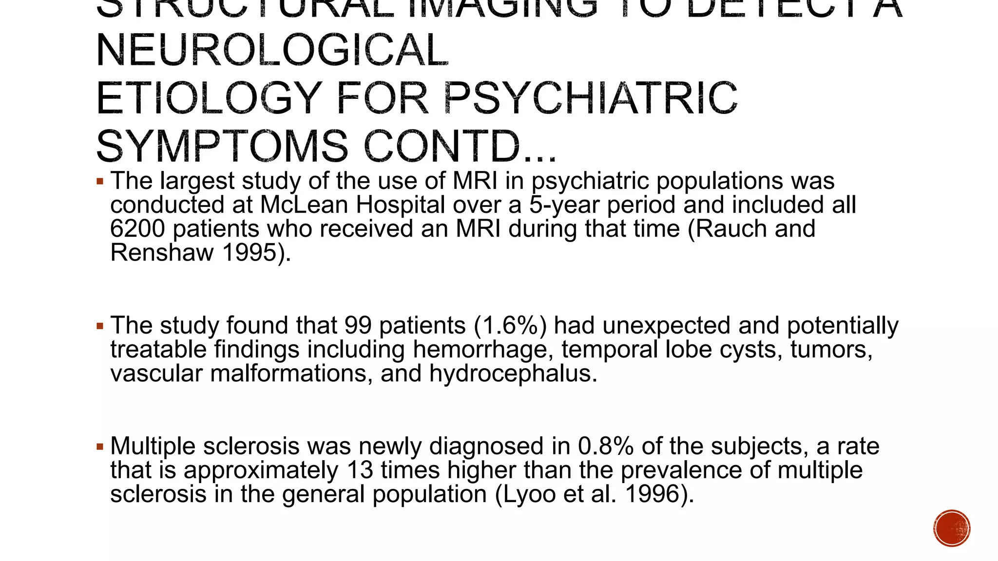  The largest study of the use of MRI in psychiatric populations was
conducted at McLean Hospital over a 5-year period and included all
6200 patients who received an MRI during that time (Rauch and
Renshaw 1995).
 The study found that 99 patients (1.6%) had unexpected and potentially
treatable findings including hemorrhage, temporal lobe cysts, tumors,
vascular malformations, and hydrocephalus.
 Multiple sclerosis was newly diagnosed in 0.8% of the subjects, a rate
that is approximately 13 times higher than the prevalence of multiple
sclerosis in the general population (Lyoo et al. 1996).
 