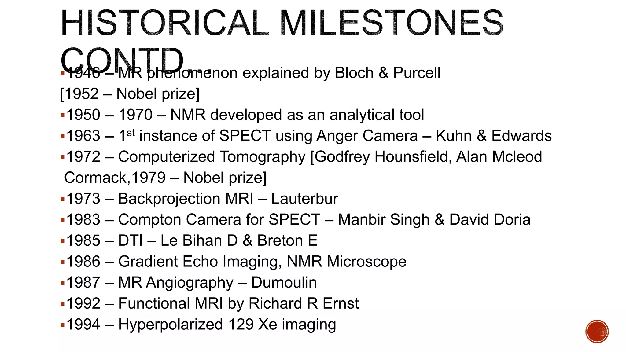 1946 – MR phenomenon explained by Bloch & Purcell
[1952 – Nobel prize]
1950 – 1970 – NMR developed as an analytical tool
1963 – 1st instance of SPECT using Anger Camera – Kuhn & Edwards
1972 – Computerized Tomography [Godfrey Hounsfield, Alan Mcleod
Cormack,1979 – Nobel prize]
1973 – Backprojection MRI – Lauterbur
1983 – Compton Camera for SPECT – Manbir Singh & David Doria
1985 – DTI – Le Bihan D & Breton E
1986 – Gradient Echo Imaging, NMR Microscope
1987 – MR Angiography – Dumoulin
1992 – Functional MRI by Richard R Ernst
1994 – Hyperpolarized 129 Xe imaging
 
