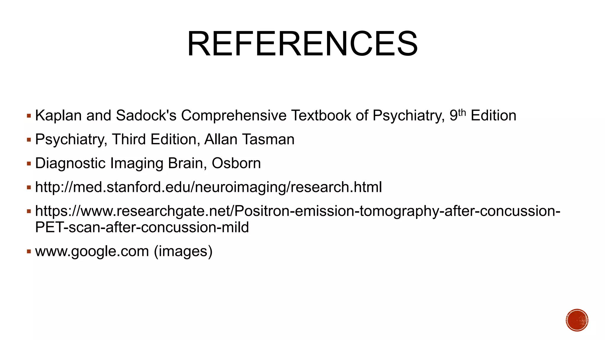 REFERENCES
 Kaplan and Sadock's Comprehensive Textbook of Psychiatry, 9th Edition
 Psychiatry, Third Edition, Allan Tasman
 Diagnostic Imaging Brain, Osborn
 http://med.stanford.edu/neuroimaging/research.html
 https://www.researchgate.net/Positron-emission-tomography-after-concussion-
PET-scan-after-concussion-mild
 www.google.com (images)
 