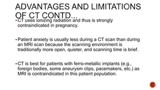 CT uses ionizing radiation and thus is strongly
contraindicated in pregnancy.
Patient anxiety is usually less during a CT scan than during
an MRI scan because the scanning environment is
traditionally more open, quieter, and scanning time is brief.
CT is best for patients with ferro-metallic implants (e.g.,
foreign bodies, some aneurysm clips, pacemakers, etc.) as
MRI is contraindicated in this patient population.
 