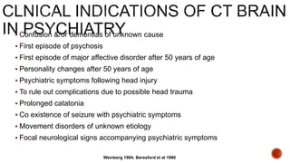  Confusion &/or dementias of unknown cause
 First episode of psychosis
 First episode of major affective disorder after 50 years of age
 Personality changes after 50 years of age
 Psychiatric symptoms following head injury
 To rule out complications due to possible head trauma
 Prolonged catatonia
 Co existence of seizure with psychiatric symptoms
 Movement disorders of unknown etiology
 Focal neurological signs accompanying psychiatric symptoms
Weinberg 1984; Beresford et al 1986
 