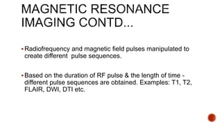 Radiofrequency and magnetic field pulses manipulated to
create different pulse sequences.
Based on the duration of RF pulse & the length of time -
different pulse sequences are obtained. Examples: T1, T2,
FLAIR, DWI, DTI etc.
 