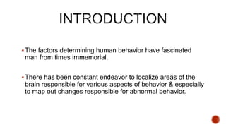 The factors determining human behavior have fascinated
man from times immemorial.
There has been constant endeavor to localize areas of the
brain responsible for various aspects of behavior & especially
to map out changes responsible for abnormal behavior.
 