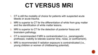 1. CT is still the modality of choice for patients with suspected acute
bleeds or acute trauma.
2. MRI is superior to CT for the differentiation of white from gray matter
and the identification of white matter lesions.
3. MRI is superior to CT for the detection of posterior fossa and
brainstem pathology.
4. CT is recommended if MRI is contraindicated (i.e., paramagnetic
protheses; inability to tolerate scanner time, noise, or confinement).
5. MRI is recommended if radiation exposure is contraindicated (i.e.,
young children or women of childbearing potential).
 