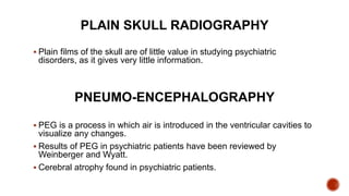 PLAIN SKULL RADIOGRAPHY
 Plain films of the skull are of little value in studying psychiatric
disorders, as it gives very little information.
PNEUMO-ENCEPHALOGRAPHY
 PEG is a process in which air is introduced in the ventricular cavities to
visualize any changes.
 Results of PEG in psychiatric patients have been reviewed by
Weinberger and Wyatt.
 Cerebral atrophy found in psychiatric patients.
 