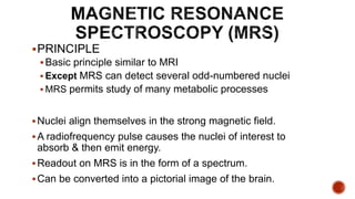 PRINCIPLE
Basic principle similar to MRI
 Except MRS can detect several odd-numbered nuclei
 MRS permits study of many metabolic processes
Nuclei align themselves in the strong magnetic field.
A radiofrequency pulse causes the nuclei of interest to
absorb & then emit energy.
Readout on MRS is in the form of a spectrum.
Can be converted into a pictorial image of the brain.
 