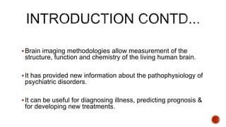 Brain imaging methodologies allow measurement of the
structure, function and chemistry of the living human brain.
It has provided new information about the pathophysiology of
psychiatric disorders.
It can be useful for diagnosing illness, predicting prognosis &
for developing new treatments.
 