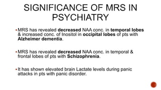 MRS has revealed decreased NAA conc. in temporal lobes
& increased conc. of Inositol in occipital lobes of pts with
Alzheimer dementia.
MRS has revealed decreased NAA conc. in temporal &
frontal lobes of pts with Schizophrenia.
It has shown elevated brain Lactate levels during panic
attacks in pts with panic disorder.
 