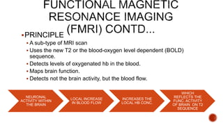PRINCIPLE
 A sub-type of MRI scan
 Uses the new T2 or the blood-oxygen level dependent (BOLD)
sequence.
 Detects levels of oxygenated hb in the blood.
 Maps brain function.
 Detects not the brain activity, but the blood flow.
NEURONAL
ACTIVITY WITHIN
THE BRAIN
LOCAL INCREASE
IN BLOOD FLOW
INCREASES THE
LOCAL HB CONC.
WHICH
REFLECTS THE
FUNC. ACTIVITY
OF BRAIN ON T2
SEQUENCE
 