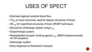  Estimate regional cerebral blood flow
 TC99 is most commonly used for deeper structures of brain.
 XE133 for superficial structures of brain (RCBF technique)
 Muscarinic cholinergic system using I123
 Dopaminergic system
 Radiolabelled receptor binding agents I123, IBZM (iodobenzamide)
for D2 receptors
 Adrenergic system
 Early diagnosis of Alzheimer's disease
 