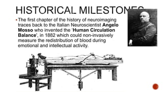 The first chapter of the history of neuroimaging
traces back to the Italian Neuroscientist Angelo
Mosso who invented the ‘Human Circulation
Balance', in 1882 which could non-invasively
measure the redistribution of blood during
emotional and intellectual activity.
 