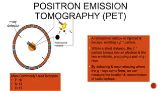 g-ray
detector
+
-
Radioactive
nucleus
• A radioactive isotope is injected &
decays, emitting a β + particle.
• Within a short distance, the β +
particle bumps into an electron & the
two annihilate, producing a pair of g -
rays.
• By detecting & reconstructing where
the g - rays come from, we can
measure the location & concentration
of radio-isotope.
Most Commonly Used Isotopes
• F 18
• N 13
• O 15
 
