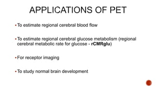 To estimate regional cerebral blood flow
To estimate regional cerebral glucose metabolism (regional
cerebral metabolic rate for glucose - rCMRglu)
For receptor imaging
To study normal brain development
 