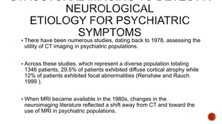  There have been numerous studies, dating back to 1978, assessing the
utility of CT imaging in psychiatric populations.
 Across these studies, which represent a diverse population totaling
1346 patients, 29.5% of patients exhibited diffuse cortical atrophy while
12% of patients exhibited focal abnormalities (Renshaw and Rauch
1999 ).
 When MRI became available in the 1980s, changes in the
neuroimaging literature reflected a shift away from CT and toward the
use of MRI in psychiatric populations.
 