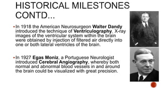 In 1918 the American Neurosurgeon Walter Dandy
introduced the technique of Ventriculography. X-ray
images of the ventricular system within the brain
were obtained by injection of filtered air directly into
one or both lateral ventricles of the brain.
In 1927 Egas Moniz, a Portuguese Neurologist
introduced Cerebral Angiography, whereby both
normal and abnormal blood vessels in and around
the brain could be visualized with great precision.
 
