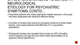  Psychiatric patients with newly diagnosed multiple sclerosis in the study
had been diagnosed with refractory affective illness.
 A number of studies have found an increased incidence of white matter
lesions, more easily detected with MRI than CT, in psychiatric
populations.
 Subsequent studies also revealed that as many as 30% of healthy
control subjects over age 60 have white matter abnormalities of no
apparent clinical significance.
 
