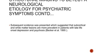 Subsequent evidence was presented which suggested that subcortical
and white matter lesions are more prevalent in patients with late life
onset depression and psychosis (Becker et al. 1995 ).
 