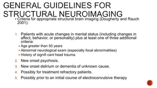  Criteria for appropriate structural brain imaging (Dougherty and Rauch
2001):
1. Patients with acute changes in mental status (including changes in
affect, behavior, or personality) plus at least one of three additional
criteria:
 Age greater than 50 years
 Abnormal neurological exam (especially focal abnormalities)
 History of signifi cant head trauma
2. New onset psychosis.
3. New onset delirium or dementia of unknown cause.
4. Possibly for treatment refractory patients.
5. Possibly prior to an initial course of electroconvulsive therapy
 