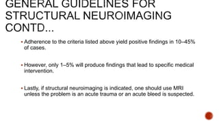 Adherence to the criteria listed above yield positive findings in 10–45%
of cases.
 However, only 1–5% will produce findings that lead to specific medical
intervention.
 Lastly, if structural neuroimaging is indicated, one should use MRI
unless the problem is an acute trauma or an acute bleed is suspected.
 