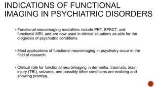  Functional neuroimaging modalities include PET, SPECT, and
functional MRI, and are now used in clinical situations as aids for the
diagnosis of psychiatric conditions.
 Most applications of functional neuroimaging in psychiatry occur in the
field of research.
 Clinical role for functional neuroimaging in dementia, traumatic brain
injury (TBI), seizures, and possibly other conditions are evolving and
showing promise.
 