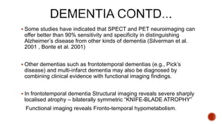  Some studies have indicated that SPECT and PET neuroimaging can
offer better than 90% sensitivity and specificity in distinguishing
Alzheimer’s disease from other kinds of dementia (Silverman et al.
2001 , Bonte et al. 2001)
 Other dementias such as frontotemporal dementias (e.g., Pick’s
disease) and multi-infarct dementia may also be diagnosed by
combining clinical evidence with functional imaging findings.
 In frontotemporal dementia Structural imaging reveals severe sharply
localised atrophy – bilaterally symmetric “KNIFE-BLADE ATROPHY”
Functional imaging reveals Fronto-temporal hypometabolism.
 