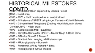 1946 – MR phenomenon explained by Bloch & Purcell
[1952 – Nobel prize]
1950 – 1970 – NMR developed as an analytical tool
1963 – 1st instance of SPECT using Anger Camera – Kuhn & Edwards
1972 – Computerized Tomography [Godfrey Hounsfield, Alan Mcleod
Cormack,1979 – Nobel prize]
1973 – Backprojection MRI – Lauterbur
1983 – Compton Camera for SPECT – Manbir Singh & David Doria
1985 – DTI – Le Bihan D & Breton E
1986 – Gradient Echo Imaging, NMR Microscope
1987 – MR Angiography – Dumoulin
1992 – Functional MRI by Richard R Ernst
1994 – Hyperpolarized 129 Xe imaging
 