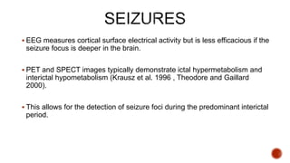  EEG measures cortical surface electrical activity but is less efficacious if the
seizure focus is deeper in the brain.
 PET and SPECT images typically demonstrate ictal hypermetabolism and
interictal hypometabolism (Krausz et al. 1996 , Theodore and Gaillard
2000).
 This allows for the detection of seizure foci during the predominant interictal
period.
 