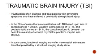 Psychiatrists often examine and treat patients with psychiatric
symptoms who have suffered a potentially etiologic head injury.
 In the 80% of cases that are classified as mild TBI based upon loss of
consciousness < 30 min, Glascow Coma Scores of 13–15, and
posttraumatic amnesia < 24 hr, the causal relationship between the
head trauma and subsequent psychiatric problems may be less
obvious.
 In such cases, functional imaging may offer more useful information
than that provided by a structural imaging study alone.
 
