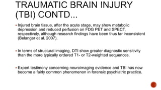  Injured brain tissue, after the acute stage, may show metabolic
depression and reduced perfusion on FDG PET and SPECT,
respectively, although research findings have been thus far inconsistent
(Belanger et al. 2007).
 In terms of structural imaging, DTI show greater diagnostic sensitivity
than the more typically ordered T1- or T2-weighted sequences.
 Expert testimony concerning neuroimaging evidence and TBI has now
become a fairly common phenomenon in forensic psychiatric practice.
 