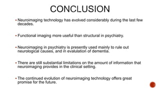  Neuroimaging technology has evolved considerably during the last few
decades.
 Functional imaging more useful than structural in psychiatry.
 Neuroimaging in psychiatry is presently used mainly to rule out
neurological causes, and in evalulation of dementia.
 There are still substantial limitations on the amount of information that
neuroimaging provides in the clinical setting.
 The continued evolution of neuroimaging technology offers great
promise for the future.
 