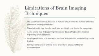 Limitations of Brain Imaging
Techniques
– The use of radioactive substances in PET and SPECT limits the number of times a
person can undergo these tests.
– There is the risk that the client will have an allergic reaction to the substances.
– Some clients may ﬁnd receiving intravenous doses of radioactive material
frightening or unacceptable.
– Imaging equipment is expensive to purchase and maintain, so availability can be
limited.
– Some persons cannot tolerate these procedures because of fear or
claustrophobia
 