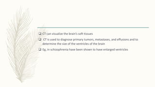  CT can visualize the brain’s soft tissues
 CT is used to diagnose primary tumors, metastases, and effusions and to
determine the size of the ventricles of the brain
 Eg, in schizophrenia have been shown to have enlarged ventricles
 