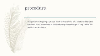 procedure
– The person undergoing a CT scan must lie motionless on a stretcher-like table
for about 20 to 40 minutes as the stretcher passes through a “ring” while the
serial x-rays are taken.
 