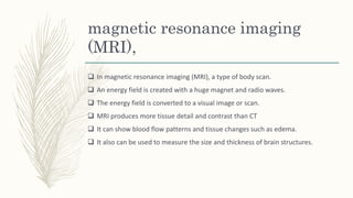 magnetic resonance imaging
(MRI),
 In magnetic resonance imaging (MRI), a type of body scan.
 An energy field is created with a huge magnet and radio waves.
 The energy field is converted to a visual image or scan.
 MRI produces more tissue detail and contrast than CT
 It can show blood flow patterns and tissue changes such as edema.
 It also can be used to measure the size and thickness of brain structures.
 