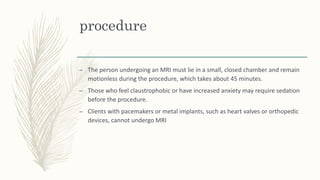 procedure
– The person undergoing an MRI must lie in a small, closed chamber and remain
motionless during the procedure, which takes about 45 minutes.
– Those who feel claustrophobic or have increased anxiety may require sedation
before the procedure.
– Clients with pacemakers or metal implants, such as heart valves or orthopedic
devices, cannot undergo MRI
 