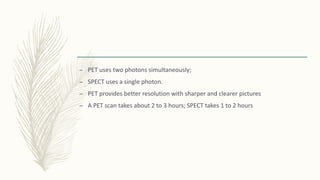 – PET uses two photons simultaneously;
– SPECT uses a single photon.
– PET provides better resolution with sharper and clearer pictures
– A PET scan takes about 2 to 3 hours; SPECT takes 1 to 2 hours
 