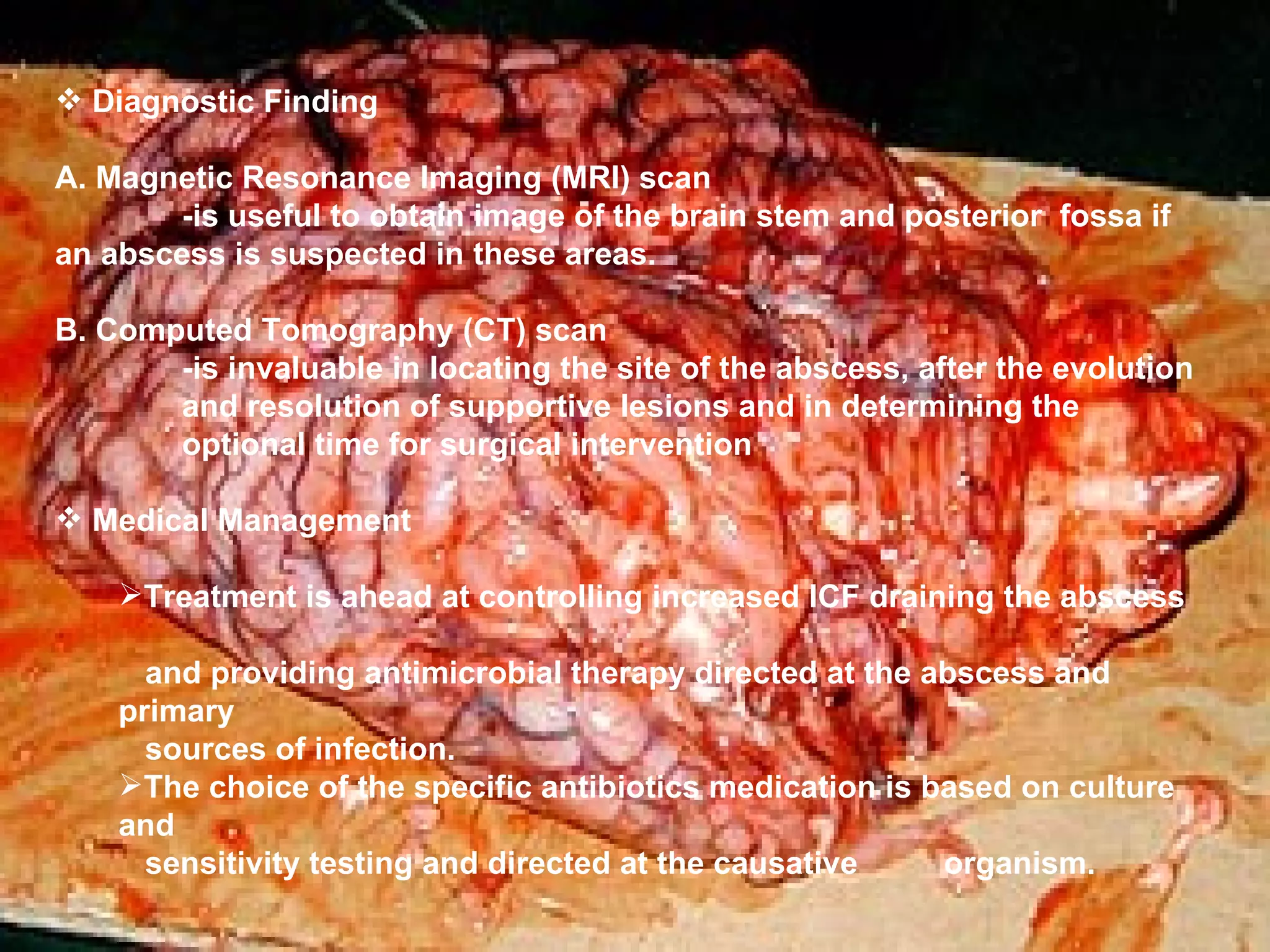 Diagnostic Finding A. Magnetic Resonance Imaging (MRI) scan -is useful to obtain image of the brain stem and posterior  fossa if   an abscess is suspected in these areas. B. Computed Tomography (CT) scan -is invaluable in locating the site of the abscess, after the evolution  and resolution of supportive lesions and in determining the  optional time for surgical intervention  Medical Management Treatment is ahead at controlling increased ICF draining the abscess  and providing antimicrobial therapy directed at the abscess and primary  sources of infection. The choice of the specific antibiotics medication is based on culture and  sensitivity testing and directed at the causative  organism. 
