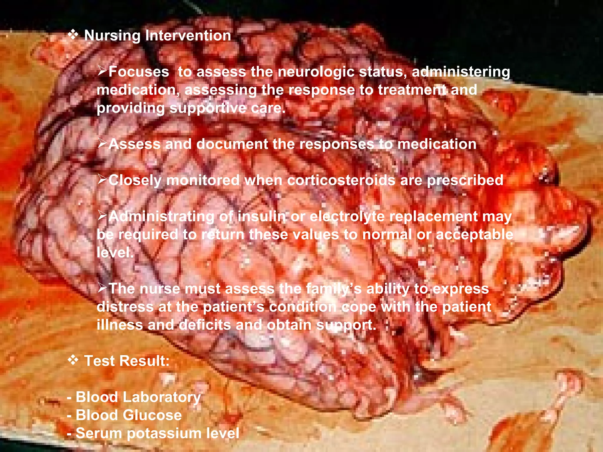 Nursing Intervention Focuses  to assess the neurologic status, administering medication, assessing the response to treatment and providing supportive care. Assess and document the responses to medication Closely monitored when corticosteroids are prescribed Administrating of insulin or electrolyte replacement may be required to return these values to normal or acceptable level. The nurse must assess the family’s ability to express distress at the patient’s condition cope with the patient illness and deficits and obtain support. Test Result: - Blood Laboratory - Blood Glucose - Serum potassium level 