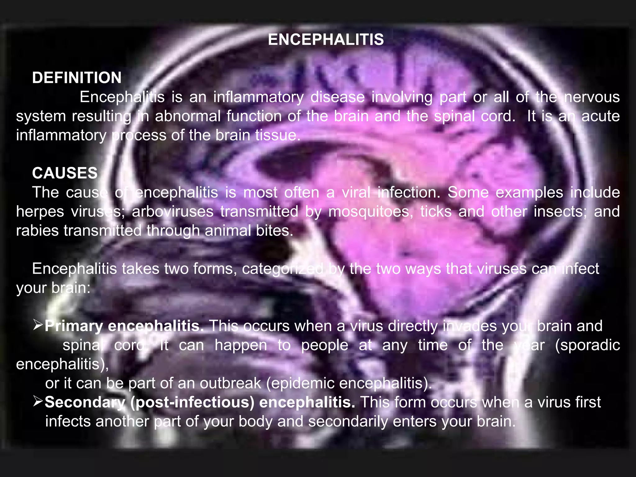 ENCEPHALITIS DEFINITION Encephalitis is an inflammatory disease involving part or all of the nervous system resulting in abnormal function of the brain and the spinal cord.  It is an acute inflammatory process of the brain tissue. CAUSES The cause of encephalitis is most often a viral infection. Some examples include herpes viruses; arboviruses transmitted by mosquitoes, ticks and other insects; and rabies transmitted through animal bites. Encephalitis takes two forms, categorized by the two ways that viruses can infect your brain: Primary encephalitis.  This occurs when a virus directly invades your brain and  spinal cord. It can happen to people at any time of the year (sporadic encephalitis),  or it can be part of an outbreak (epidemic encephalitis). Secondary (post-infectious) encephalitis.  This form occurs when a virus first  infects another part of your body and secondarily enters your brain. 