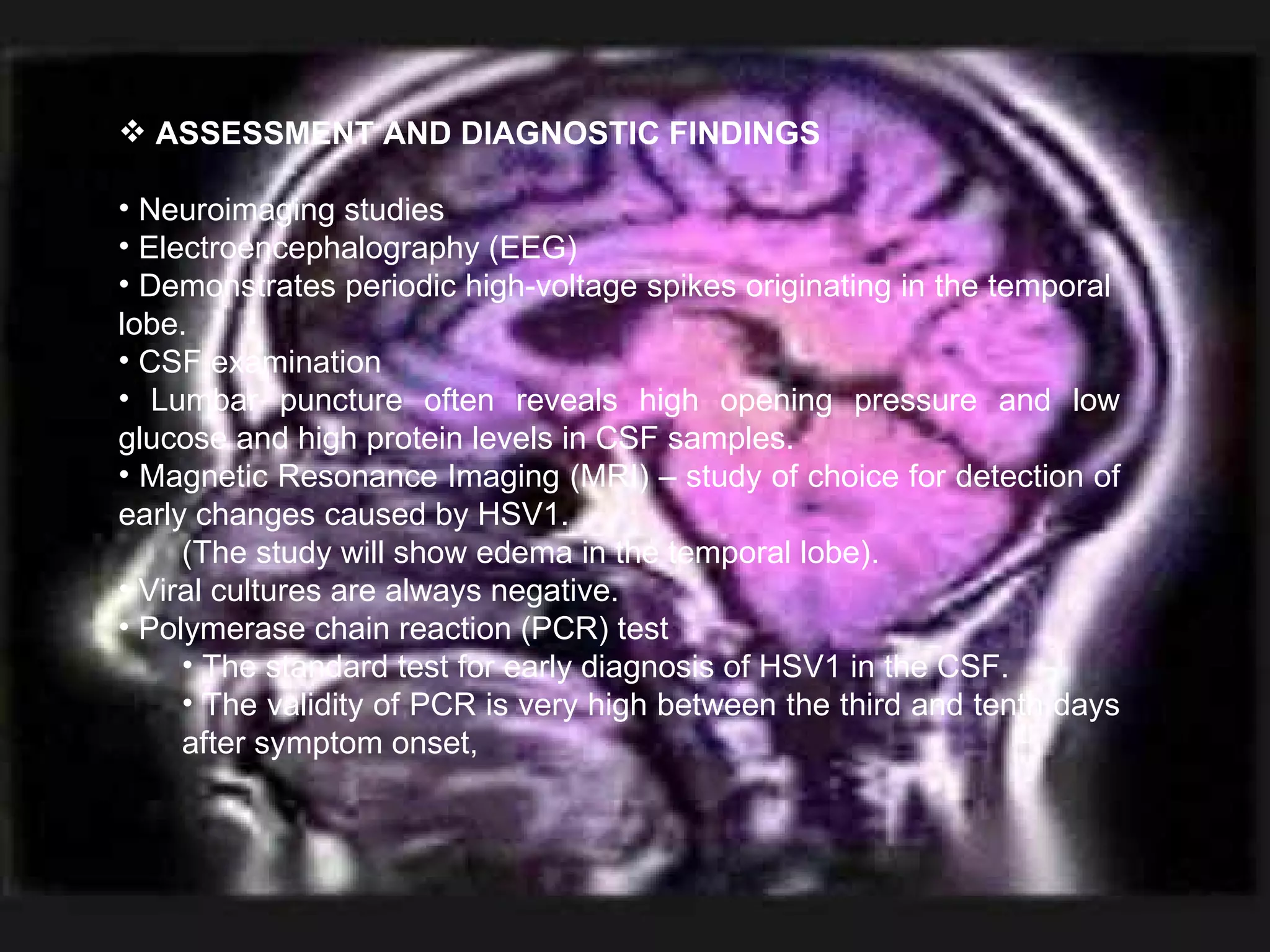 ASSESSMENT AND DIAGNOSTIC FINDINGS Neuroimaging studies Electroencephalography (EEG) Demonstrates periodic high-voltage spikes originating in the temporal  lobe. CSF examination Lumbar puncture often reveals high opening pressure and low glucose and high protein levels in CSF samples. Magnetic Resonance Imaging (MRI) – study of choice for detection of early changes caused by HSV1.  (The study will show edema in the temporal lobe). Viral cultures are always negative. Polymerase chain reaction (PCR) test The standard test for early diagnosis of HSV1 in the CSF. The validity of PCR is very high between the third and tenth days after symptom onset, 