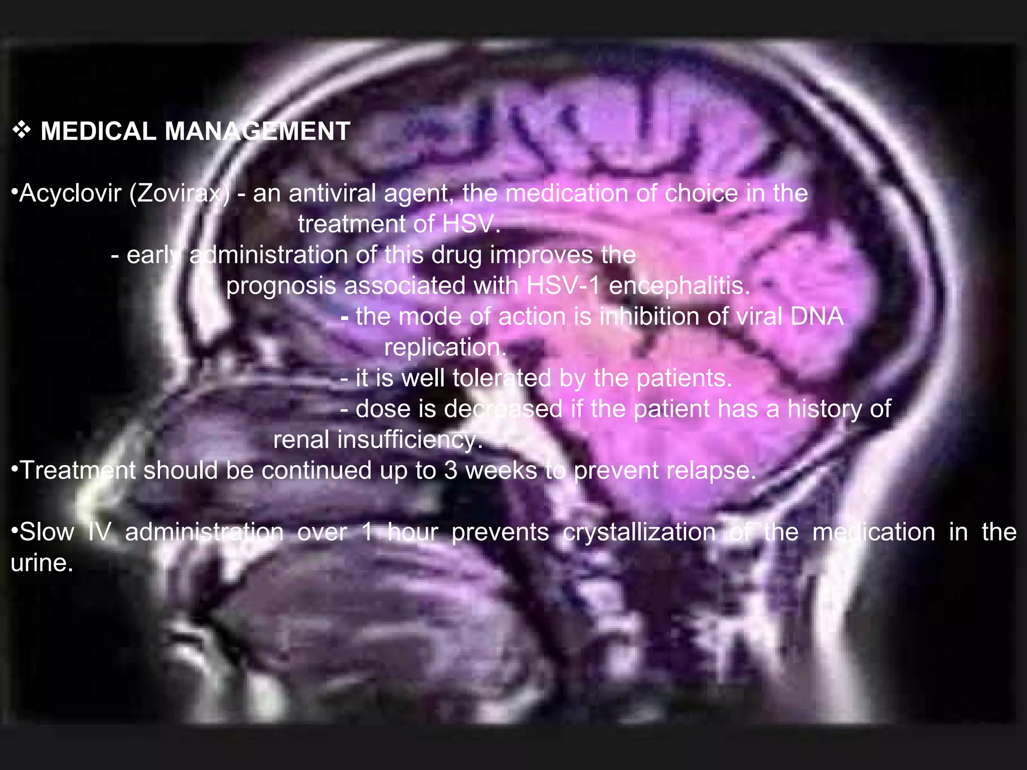 MEDICAL MANAGEMENT Acyclovir (Zovirax) - an antiviral agent, the medication of choice in the  treatment of HSV.  - early administration of this drug improves the  prognosis associated with HSV-1 encephalitis.   -  the mode of action is inhibition of viral DNA  replication.   - it is well tolerated by the patients.   - dose is decreased if the patient has a history of   renal insufficiency. Treatment should be continued up to 3 weeks to prevent relapse. Slow IV administration over 1 hour prevents crystallization of the medication in the urine. 