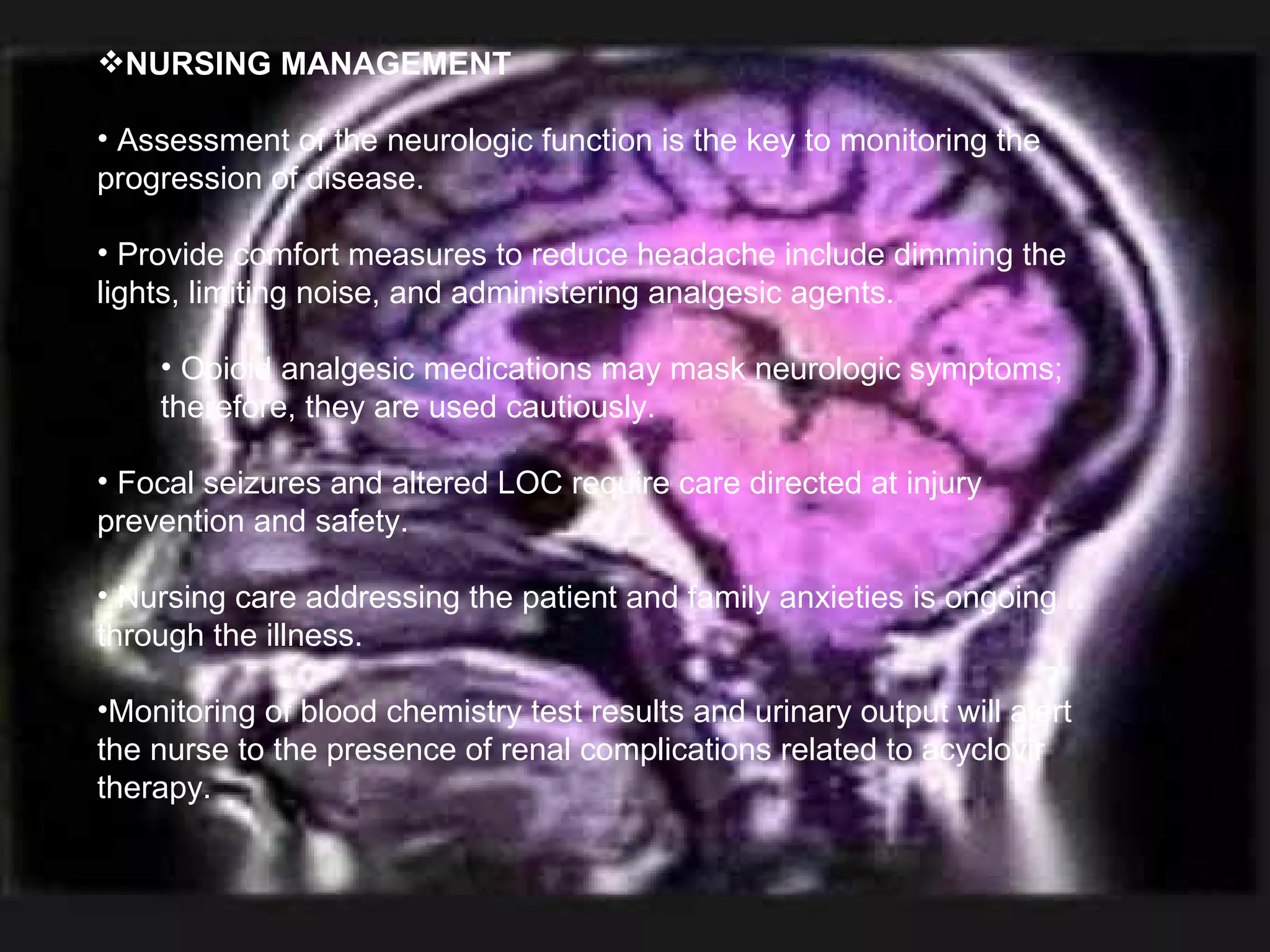 NURSING MANAGEMENT Assessment of the neurologic function is the key to monitoring the progression of disease. Provide comfort measures to reduce headache include dimming the lights, limiting noise, and administering analgesic agents. Opioid analgesic medications may mask neurologic symptoms; therefore, they are used cautiously. Focal seizures and altered LOC require care directed at injury prevention and safety. Nursing care addressing the patient and family anxieties is ongoing through the illness. Monitoring of blood chemistry test results and urinary output will alert the nurse to the presence of renal complications related to acyclovir therapy. 