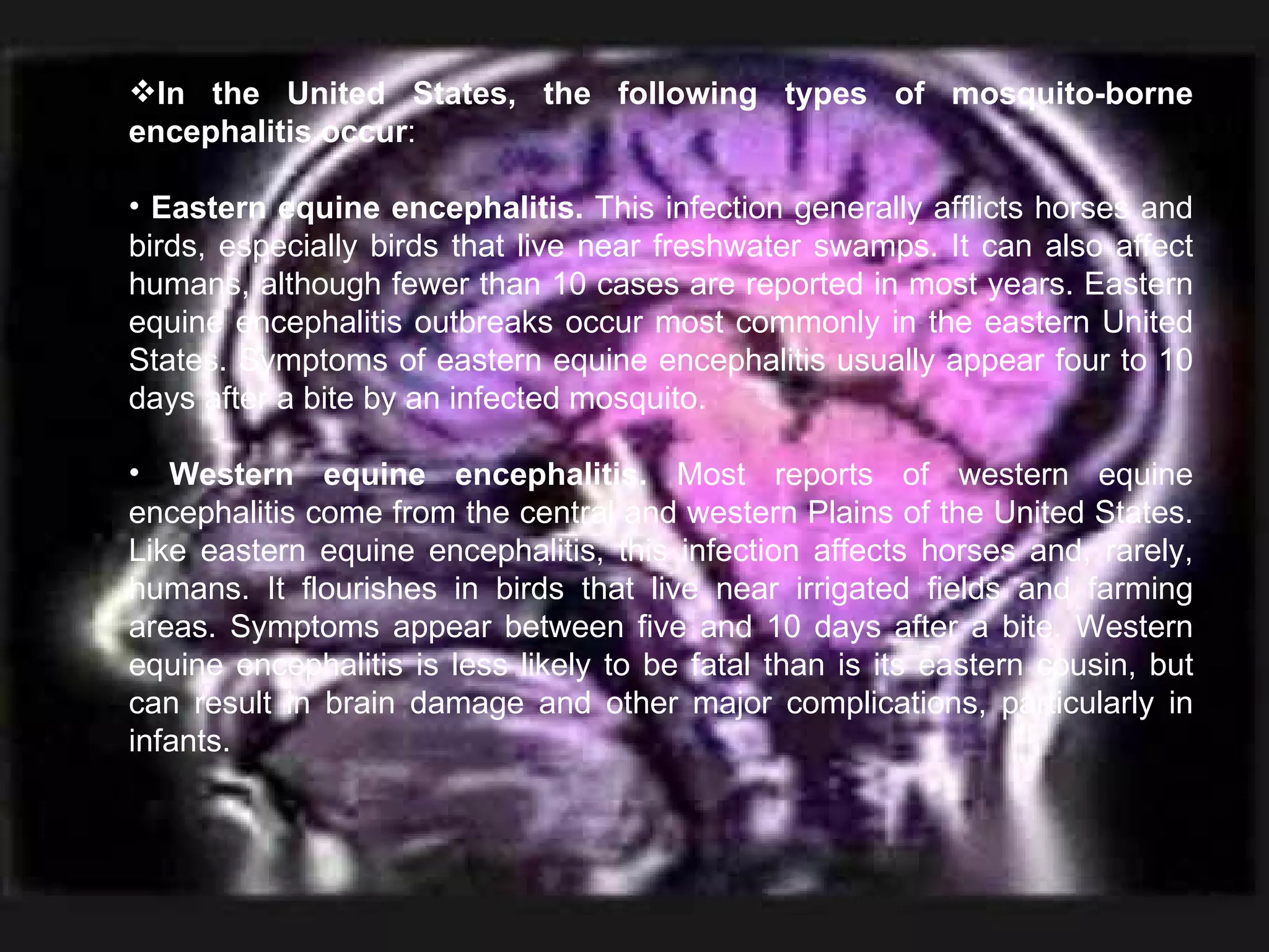In the United States, the following types of mosquito-borne encephalitis occur : Eastern equine encephalitis.  This infection generally afflicts horses and birds, especially birds that live near freshwater swamps. It can also affect humans, although fewer than 10 cases are reported in most years. Eastern equine encephalitis outbreaks occur most commonly in the eastern United States. Symptoms of eastern equine encephalitis usually appear four to 10 days after a bite by an infected mosquito. Western equine encephalitis.  Most reports of western equine encephalitis come from the central and western Plains of the United States. Like eastern equine encephalitis, this infection affects horses and, rarely, humans. It flourishes in birds that live near irrigated fields and farming areas. Symptoms appear between five and 10 days after a bite. Western equine encephalitis is less likely to be fatal than is its eastern cousin, but can result in brain damage and other major complications, particularly in infants. 